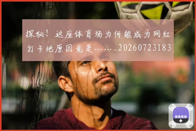 探秘！这座体育场为何能成为网红打卡地原因竟是……_20260723183842
