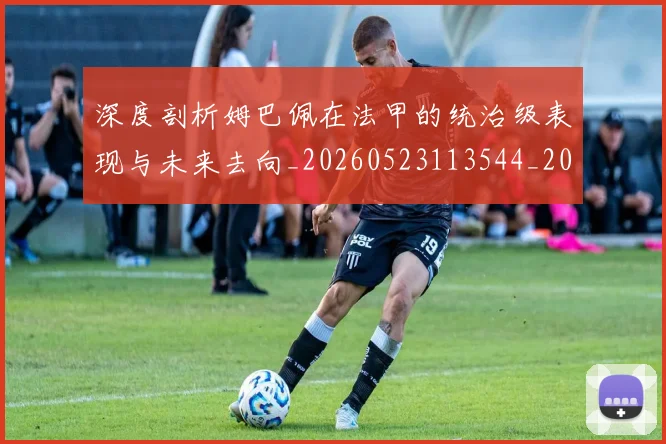 深度剖析姆巴佩在法甲的统治级表现与未来去向_20260523113544_20260707154438_20260801203154