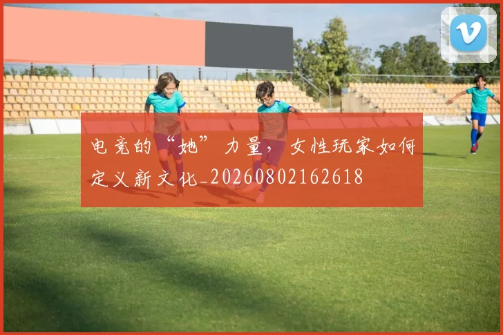 电竞的“她”力量,女性玩家如何定义新文化_20260802162618