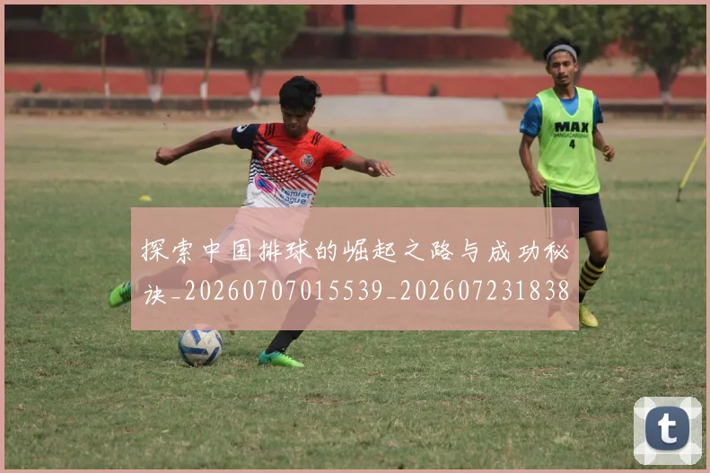探索中国排球的崛起之路与成功秘诀_20260707015539_20260723183845