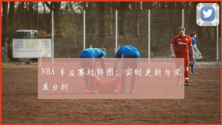 NBA 季后赛对阵图：实时更新与深度分析