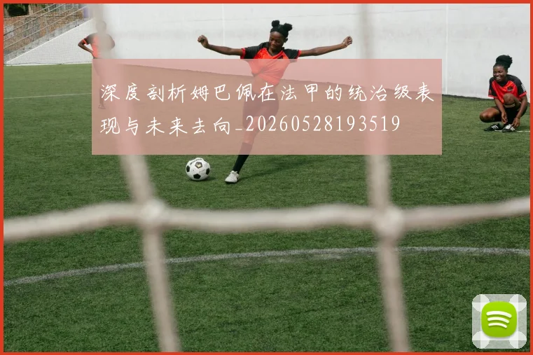 深度剖析姆巴佩在法甲的统治级表现与未来去向_20260528193519
