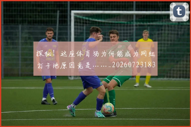 探秘！这座体育场为何能成为网红打卡地原因竟是……_20260723183842