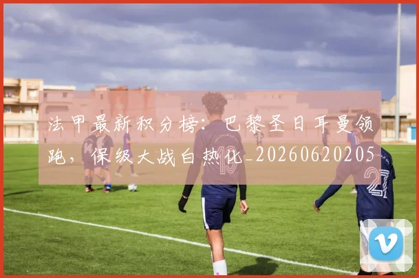 法甲最新积分榜：巴黎圣日耳曼领跑，保级大战白热化_20260620205934_20260801172212