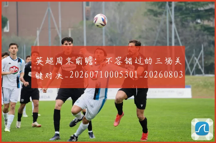 英超周末前瞻：不容错过的三场关键对决_20260710005301_20260803145048