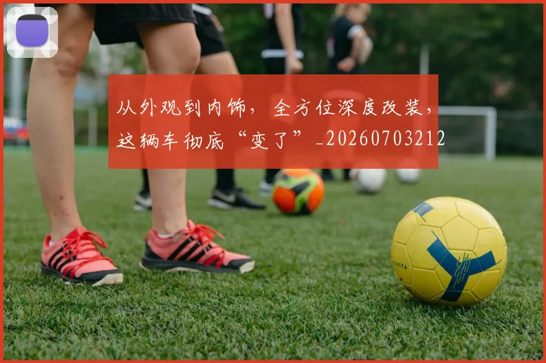 从外观到内饰，全方位深度改装，这辆车彻底“变了”_20260703212002